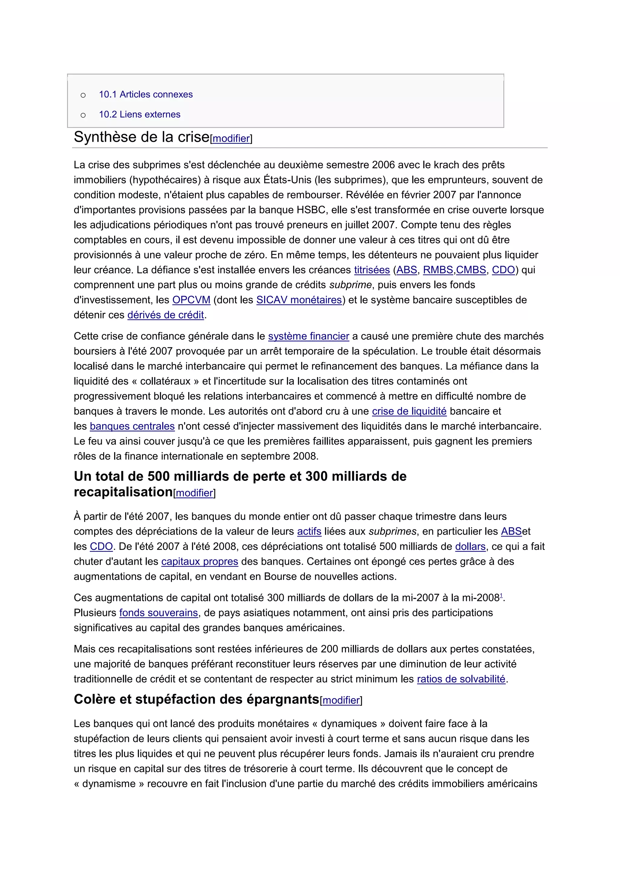 o   10.1 Articles connexes

 o   10.2 Liens externes

Synthèse de la crise[modifier]
La crise des subprimes s'est déclenchée au deuxième semestre 2006 avec le krach des prêts
immobiliers (hypothécaires) à risque aux États-Unis (les subprimes), que les emprunteurs, souvent de
condition modeste, n'étaient plus capables de rembourser. Révélée en février 2007 par l'annonce
d'importantes provisions passées par la banque HSBC, elle s'est transformée en crise ouverte lorsque
les adjudications périodiques n'ont pas trouvé preneurs en juillet 2007. Compte tenu des règles
comptables en cours, il est devenu impossible de donner une valeur à ces titres qui ont dû être
provisionnés à une valeur proche de zéro. En même temps, les détenteurs ne pouvaient plus liquider
leur créance. La défiance s'est installée envers les créances titrisées (ABS, RMBS,CMBS, CDO) qui
comprennent une part plus ou moins grande de crédits subprime, puis envers les fonds
d'investissement, les OPCVM (dont les SICAV monétaires) et le système bancaire susceptibles de
détenir ces dérivés de crédit.

Cette crise de confiance générale dans le système financier a causé une première chute des marchés
boursiers à l'été 2007 provoquée par un arrêt temporaire de la spéculation. Le trouble était désormais
localisé dans le marché interbancaire qui permet le refinancement des banques. La méfiance dans la
liquidité des « collatéraux » et l'incertitude sur la localisation des titres contaminés ont
progressivement bloqué les relations interbancaires et commencé à mettre en difficulté nombre de
banques à travers le monde. Les autorités ont d'abord cru à une crise de liquidité bancaire et
les banques centrales n'ont cessé d'injecter massivement des liquidités dans le marché interbancaire.
Le feu va ainsi couver jusqu'à ce que les premières faillites apparaissent, puis gagnent les premiers
rôles de la finance internationale en septembre 2008.

Un total de 500 milliards de perte et 300 milliards de
recapitalisation[modifier]
À partir de l'été 2007, les banques du monde entier ont dû passer chaque trimestre dans leurs
comptes des dépréciations de la valeur de leurs actifs liées aux subprimes, en particulier les ABSet
les CDO. De l'été 2007 à l'été 2008, ces dépréciations ont totalisé 500 milliards de dollars, ce qui a fait
chuter d'autant les capitaux propres des banques. Certaines ont épongé ces pertes grâce à des
augmentations de capital, en vendant en Bourse de nouvelles actions.

Ces augmentations de capital ont totalisé 300 milliards de dollars de la mi-2007 à la mi-20081.
Plusieurs fonds souverains, de pays asiatiques notamment, ont ainsi pris des participations
significatives au capital des grandes banques américaines.

Mais ces recapitalisations sont restées inférieures de 200 milliards de dollars aux pertes constatées,
une majorité de banques préférant reconstituer leurs réserves par une diminution de leur activité
traditionnelle de crédit et se contentant de respecter au strict minimum les ratios de solvabilité.

Colère et stupéfaction des épargnants[modifier]
Les banques qui ont lancé des produits monétaires « dynamiques » doivent faire face à la
stupéfaction de leurs clients qui pensaient avoir investi à court terme et sans aucun risque dans les
titres les plus liquides et qui ne peuvent plus récupérer leurs fonds. Jamais ils n'auraient cru prendre
un risque en capital sur des titres de trésorerie à court terme. Ils découvrent que le concept de
« dynamisme » recouvre en fait l'inclusion d'une partie du marché des crédits immobiliers américains
 