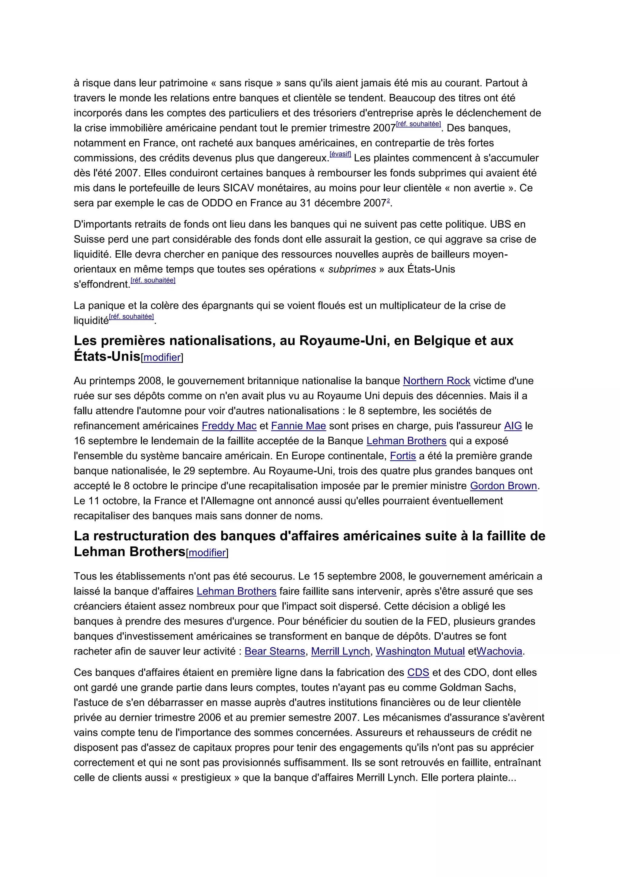à risque dans leur patrimoine « sans risque » sans qu'ils aient jamais été mis au courant. Partout à
travers le monde les relations entre banques et clientèle se tendent. Beaucoup des titres ont été
incorporés dans les comptes des particuliers et des trésoriers d'entreprise après le déclenchement de
                                                                           [réf. souhaitée]
la crise immobilière américaine pendant tout le premier trimestre 2007                      . Des banques,
notamment en France, ont racheté aux banques américaines, en contrepartie de très fortes
                                                         [évasif]
commissions, des crédits devenus plus que dangereux.              Les plaintes commencent à s'accumuler
dès l'été 2007. Elles conduiront certaines banques à rembourser les fonds subprimes qui avaient été
mis dans le portefeuille de leurs SICAV monétaires, au moins pour leur clientèle « non avertie ». Ce
sera par exemple le cas de ODDO en France au 31 décembre 2007 2.

D'importants retraits de fonds ont lieu dans les banques qui ne suivent pas cette politique. UBS en
Suisse perd une part considérable des fonds dont elle assurait la gestion, ce qui aggrave sa crise de
liquidité. Elle devra chercher en panique des ressources nouvelles auprès de bailleurs moyen-
orientaux en même temps que toutes ses opérations « subprimes » aux États-Unis
               [réf. souhaitée]
s'effondrent.

La panique et la colère des épargnants qui se voient floués est un multiplicateur de la crise de
          [réf. souhaitée]
liquidité                  .

Les premières nationalisations, au Royaume-Uni, en Belgique et aux
États-Unis[modifier]
Au printemps 2008, le gouvernement britannique nationalise la banque Northern Rock victime d'une
ruée sur ses dépôts comme on n'en avait plus vu au Royaume Uni depuis des décennies. Mais il a
fallu attendre l'automne pour voir d'autres nationalisations : le 8 septembre, les sociétés de
refinancement américaines Freddy Mac et Fannie Mae sont prises en charge, puis l'assureur AIG le
16 septembre le lendemain de la faillite acceptée de la Banque Lehman Brothers qui a exposé
l'ensemble du système bancaire américain. En Europe continentale, Fortis a été la première grande
banque nationalisée, le 29 septembre. Au Royaume-Uni, trois des quatre plus grandes banques ont
accepté le 8 octobre le principe d'une recapitalisation imposée par le premier ministre Gordon Brown.
Le 11 octobre, la France et l'Allemagne ont annoncé aussi qu'elles pourraient éventuellement
recapitaliser des banques mais sans donner de noms.

La restructuration des banques d'affaires américaines suite à la faillite de
Lehman Brothers[modifier]
Tous les établissements n'ont pas été secourus. Le 15 septembre 2008, le gouvernement américain a
laissé la banque d'affaires Lehman Brothers faire faillite sans intervenir, après s'être assuré que ses
créanciers étaient assez nombreux pour que l'impact soit dispersé. Cette décision a obligé les
banques à prendre des mesures d'urgence. Pour bénéficier du soutien de la FED, plusieurs grandes
banques d'investissement américaines se transforment en banque de dépôts. D'autres se font
racheter afin de sauver leur activité : Bear Stearns, Merrill Lynch, Washington Mutual etWachovia.

Ces banques d'affaires étaient en première ligne dans la fabrication des CDS et des CDO, dont elles
ont gardé une grande partie dans leurs comptes, toutes n'ayant pas eu comme Goldman Sachs,
l'astuce de s'en débarrasser en masse auprès d'autres institutions financières ou de leur clientèle
privée au dernier trimestre 2006 et au premier semestre 2007. Les mécanismes d'assurance s'avèrent
vains compte tenu de l'importance des sommes concernées. Assureurs et rehausseurs de crédit ne
disposent pas d'assez de capitaux propres pour tenir des engagements qu'ils n'ont pas su apprécier
correctement et qui ne sont pas provisionnés suffisamment. Ils se sont retrouvés en faillite, entraînant
celle de clients aussi « prestigieux » que la banque d'affaires Merrill Lynch. Elle portera plainte...
 