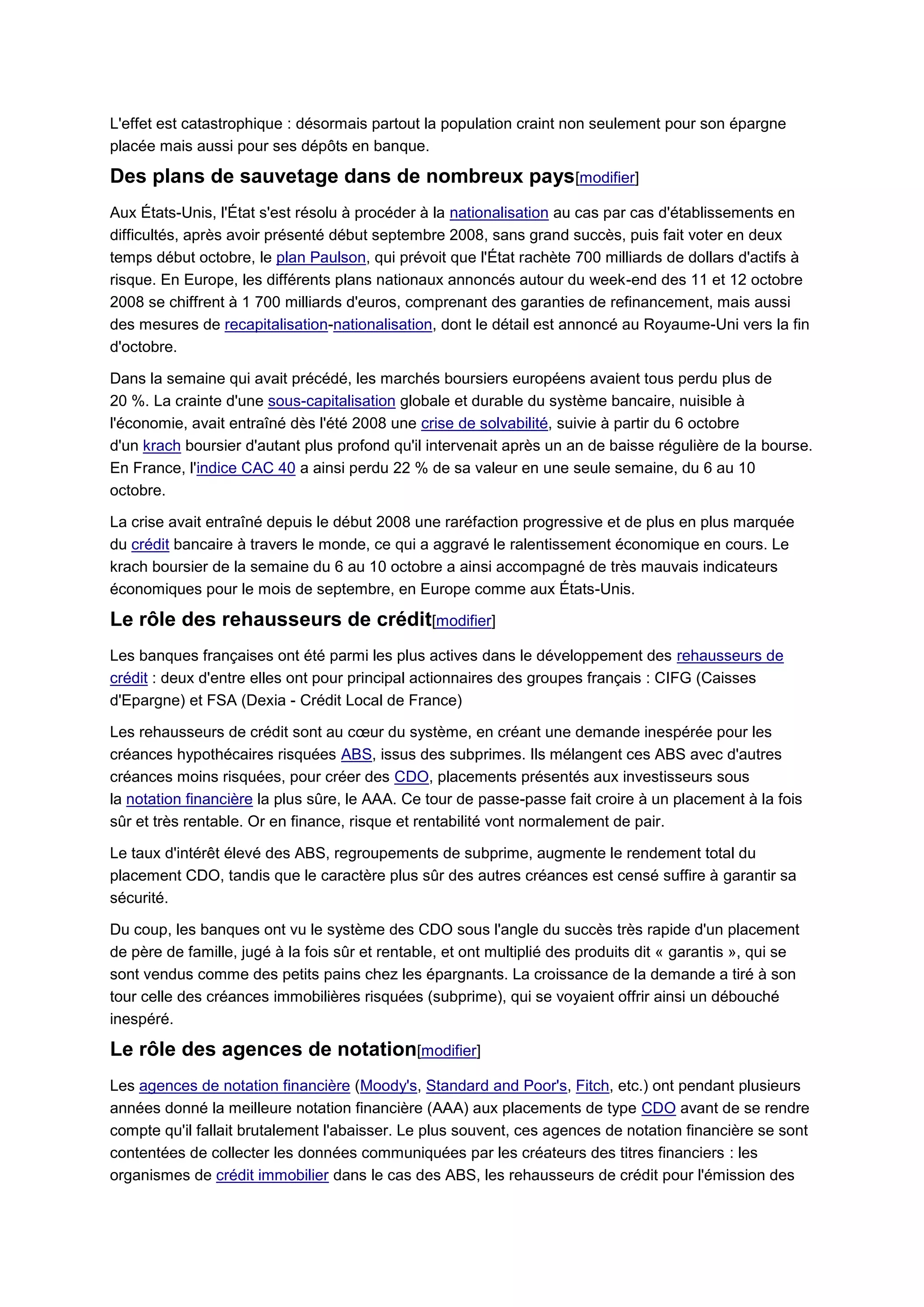 L'effet est catastrophique : désormais partout la population craint non seulement pour son épargne
placée mais aussi pour ses dépôts en banque.

Des plans de sauvetage dans de nombreux pays[modifier]
Aux États-Unis, l'État s'est résolu à procéder à la nationalisation au cas par cas d'établissements en
difficultés, après avoir présenté début septembre 2008, sans grand succès, puis fait voter en deux
temps début octobre, le plan Paulson, qui prévoit que l'État rachète 700 milliards de dollars d'actifs à
risque. En Europe, les différents plans nationaux annoncés autour du week-end des 11 et 12 octobre
2008 se chiffrent à 1 700 milliards d'euros, comprenant des garanties de refinancement, mais aussi
des mesures de recapitalisation-nationalisation, dont le détail est annoncé au Royaume-Uni vers la fin
d'octobre.

Dans la semaine qui avait précédé, les marchés boursiers européens avaient tous perdu plus de
20 %. La crainte d'une sous-capitalisation globale et durable du système bancaire, nuisible à
l'économie, avait entraîné dès l'été 2008 une crise de solvabilité, suivie à partir du 6 octobre
d'un krach boursier d'autant plus profond qu'il intervenait après un an de baisse régulière de la bourse.
En France, l'indice CAC 40 a ainsi perdu 22 % de sa valeur en une seule semaine, du 6 au 10
octobre.

La crise avait entraîné depuis le début 2008 une raréfaction progressive et de plus en plus marquée
du crédit bancaire à travers le monde, ce qui a aggravé le ralentissement économique en cours. Le
krach boursier de la semaine du 6 au 10 octobre a ainsi accompagné de très mauvais indicateurs
économiques pour le mois de septembre, en Europe comme aux États-Unis.

Le rôle des rehausseurs de crédit[modifier]
Les banques françaises ont été parmi les plus actives dans le développement des rehausseurs de
crédit : deux d'entre elles ont pour principal actionnaires des groupes français : CIFG (Caisses
d'Epargne) et FSA (Dexia - Crédit Local de France)

Les rehausseurs de crédit sont au cœur du système, en créant une demande inespérée pour les
créances hypothécaires risquées ABS, issus des subprimes. Ils mélangent ces ABS avec d'autres
créances moins risquées, pour créer des CDO, placements présentés aux investisseurs sous
la notation financière la plus sûre, le AAA. Ce tour de passe-passe fait croire à un placement à la fois
sûr et très rentable. Or en finance, risque et rentabilité vont normalement de pair.

Le taux d'intérêt élevé des ABS, regroupements de subprime, augmente le rendement total du
placement CDO, tandis que le caractère plus sûr des autres créances est censé suffire à garantir sa
sécurité.

Du coup, les banques ont vu le système des CDO sous l'angle du succès très rapide d'un placement
de père de famille, jugé à la fois sûr et rentable, et ont multiplié des produits dit « garantis », qui se
sont vendus comme des petits pains chez les épargnants. La croissance de la demande a tiré à son
tour celle des créances immobilières risquées (subprime), qui se voyaient offrir ainsi un débouché
inespéré.

Le rôle des agences de notation[modifier]
Les agences de notation financière (Moody's, Standard and Poor's, Fitch, etc.) ont pendant plusieurs
années donné la meilleure notation financière (AAA) aux placements de type CDO avant de se rendre
compte qu'il fallait brutalement l'abaisser. Le plus souvent, ces agences de notation financière se sont
contentées de collecter les données communiquées par les créateurs des titres financiers : les
organismes de crédit immobilier dans le cas des ABS, les rehausseurs de crédit pour l'émission des
 