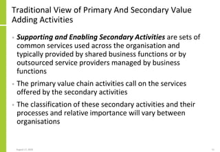 Traditional View of Primary And Secondary Value
Adding Activities
• Supporting and Enabling Secondary Activities are sets of
common services used across the organisation and
typically provided by shared business functions or by
outsourced service providers managed by business
functions
• The primary value chain activities call on the services
offered by the secondary activities
• The classification of these secondary activities and their
processes and relative importance will vary between
organisations
August 17, 2020 11
 