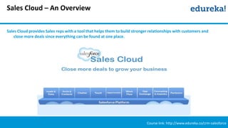 Sales Cloud – An Overview
Course link: http://www.edureka.co/crm-salesforce
Sales Cloud provides Sales reps with a tool that helps them to build stronger relationships with customers and
close more deals since everything can be found at one place.
 