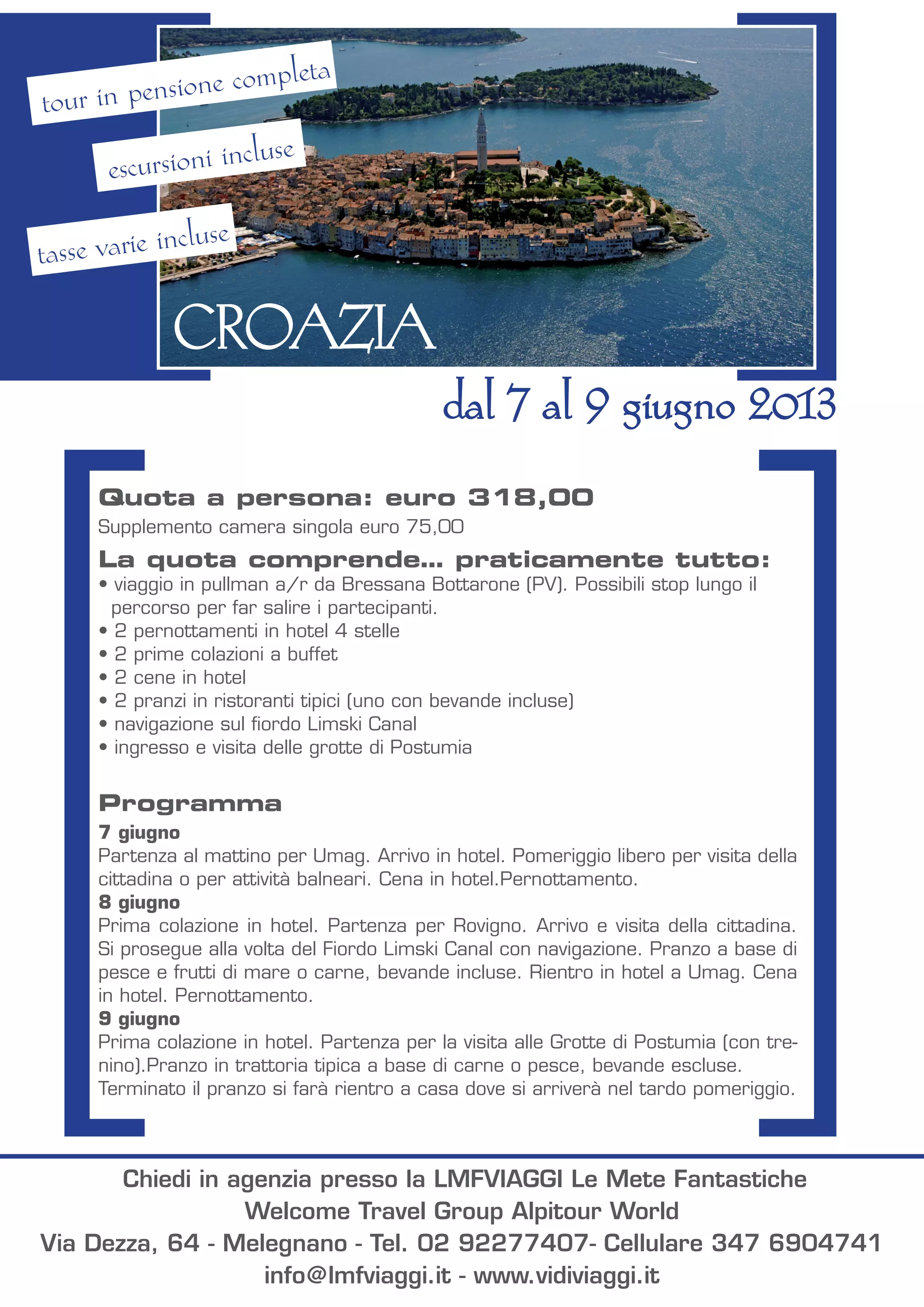 Quota a persona: euro 318,00
Supplemento camera singola euro 75,00
La quota comprende… praticamente tutto:
• viaggio in pullman a/r da Bressana Bottarone (PV). Possibili stop lungo il
percorso per far salire i partecipanti.
• 2 pernottamenti in hotel 4 stelle
• 2 prime colazioni a buffet
• 2 cene in hotel
• 2 pranzi in ristoranti tipici (uno con bevande incluse)
• navigazione sul fiordo Limski Canal
• ingresso e visita delle grotte di Postumia
Programma
7 giugno
Partenza al mattino per Umag. Arrivo in hotel. Pomeriggio libero per visita della
cittadina o per attività balneari. Cena in hotel.Pernottamento.
8 giugno
Prima colazione in hotel. Partenza per Rovigno. Arrivo e visita della cittadina.
Si prosegue alla volta del Fiordo Limski Canal con navigazione. Pranzo a base di
pesce e frutti di mare o carne, bevande incluse. Rientro in hotel a Umag. Cena
in hotel. Pernottamento.
9 giugno
Prima colazione in hotel. Partenza per la visita alle Grotte di Postumia (con tre-
nino).Pranzo in trattoria tipica a base di carne o pesce, bevande escluse.
Terminato il pranzo si farà rientro a casa dove si arriverà nel tardo pomeriggio.
CROAZIA
dal 7 al 9 giugno 2013
tour in pensione completa
escursioni incluse
tasse varie incluse
Chiedi in agenzia presso la LMFVIAGGI Le Mete Fantastiche
Welcome Travel Group Alpitour World
Via Dezza, 64 - Melegnano - Tel. 02 92277407- Cellulare 347 6904741
info@lmfviaggi.it - www.vidiviaggi.it
 