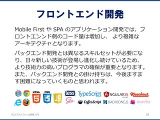 クロスプラットフォーム開発入門
フロントエンド開発
38
Mobile First や SPA のアプリケーション開発では、フ
ロントエンンド側のコード量は増加し、 より複雑な
アーキテクチャとなります。
バックエンド開発とは異なるスキルセットが必要にな
り、日々新しい技術が登場し進化し続けているため、
より技術力の高いプログラマの確保が重要となります。
また、バックエンド開発との掛け持ちは、今後ますま
す困難になっていくものと思われます。
 