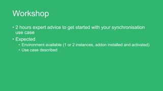 Workshop
• 2 hours expert advice to get started with your synchronisation
use case
• Expected
• Environment available (1 or 2 instances, addon installed and activated)
• Use case described
 