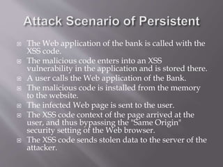  The Web application of the bank is called with the
XSS code.
 The malicious code enters into an XSS
vulnerability in the application and is stored there.
 A user calls the Web application of the Bank.
 The malicious code is installed from the memory
to the website.
 The infected Web page is sent to the user.
 The XSS code context of the page arrived at the
user, and thus bypassing the "Same Origin"
security setting of the Web browser.
 The XSS code sends stolen data to the server of the
attacker.
 
