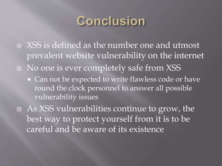 XSS is defined as the number one and utmost
prevalent website vulnerability on the internet
 No one is ever completely safe from XSS
 Can not be expected to write flawless code or have
round the clock personnel to answer all possible
vulnerability issues
 As XSS vulnerabilities continue to grow, the
best way to protect yourself from it is to be
careful and be aware of its existence
 