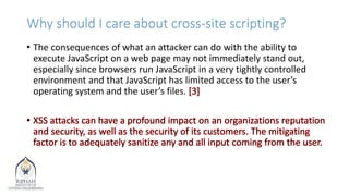 Why should I care about cross-site scripting?
• The consequences of what an attacker can do with the ability to
execute JavaScript on a web page may not immediately stand out,
especially since browsers run JavaScript in a very tightly controlled
environment and that JavaScript has limited access to the user’s
operating system and the user’s files.
 