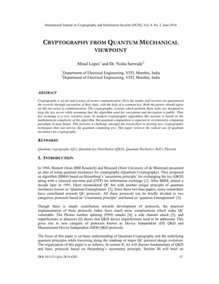 International Journal on Cryptography and Information Security (IJCIS), Vol. 4, No. 2, June 2014
DOI:10.5121/ijcis.2014.4202 13
CRYPTOGRAPHY FROM QUANTUM MECHANICAL
VIEWPOINT
Minal Lopes1
and Dr. Nisha Sarwade2
1
Department of Electrical Engineering, VJTI, Mumbai, India
2
Department of Electrical Engineering, VJTI, Mumbai, India
ABSTRACT
Cryptography is an art and science of secure communication. Here the sender and receiver are guaranteed
the security through encryption of their data, with the help of a common key. Both the parties should agree
on this key prior to communication. The cryptographic systems which perform these tasks are designed to
keep the key secret while assuming that the algorithm used for encryption and decryption is public. Thus
key exchange is a very sensitive issue. In modern cryptographic algorithms this security is based on the
mathematical complexity of the algorithm. But quantum computation is expected to revolutionize computing
paradigm in near future. This presents a challenge amongst the researchers to develop new cryptographic
techniques that can survive the quantum computing era. This paper reviews the radical use of quantum
mechanics for cryptography.
KEYWORDS
Quantum cryptography (QC), Quantum key Distribution (QKD), Quantum Mechanics, Bell’s Theorem
1. INTRODUCTION
In 1984, Bennett (from IBM Research) and Brassard (from University of de Montreal) presented
an idea of using quantum mechanics for cryptography (Quantum Cryptography). They proposed
an algorithm (BB84) based on Heisenberg’s ‘uncertainty principle’ for exchanging the key (QKD)
along with a classical one-time pad (OTP) for information exchange [1]. After BB84, almost a
decade later in 1991, Ekert reconsidered QC but with another unique principle of quantum
mechanics known as ‘Quantum Entanglement’ [2]. Since these two base papers, many researchers
have contributed towards QC protocols. All these protocols can be briefly divided in two
categories, protocols based on ‘Uncertainty principle’ and based on ‘quantum Entanglement’ [3].
Though there is ample contribution towards development of protocols, the practical
implementation of these protocols rather faces much more complications which make QC
vulnerable. The Photon number splitting (PNS) attacks [4], a side channel attack [5], and
imperfections in detectors [6] shows that QKD device imperfections need to be addressed. This
gives rise to new category of protocols known as Device Independent (DI) QKD and
Measurement Device Independent (MDI) QKD protocols.
The focus of this paper is on basic understanding of Quantum Cryptography and the underlying
quantum principles while traversing along the roadmap of major QC protocol design evolution.
The organization of this paper is as follows: In section II, we will discuss fundamentals of QKD
and basic protocols based on Heisenberg’s uncertainty principle. Section III will brief on
 