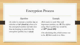 Encryption Process 
Algorithm 
●In order to encrypt a number m, we 
calculate c≡me (mod n), where c is 
the encrypted number and m is less 
than n, keeping in mind that the 
encryption (public) key is (e,n). 
Example 
●Bob wants to send Alice and 
important number, say 10. The cipher 
using Alice's public key would be 
c≡10103 (mod 209) 
●On calculating this, which comes out 
to be 32, Bob sends it to Alice. 
 