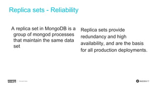 #MDBW17
A replica set in MongoDB is a
group of mongod processes
that maintain the same data
set
Replica sets provide
redundancy and high
availability, and are the basis
for all production deployments.
Replica sets - Reliability
 