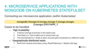 #MDBW17
4. MICROSERVICE APPLICATIONS WITH
MONGODB ON KUBERNETES STATEFULSET
Connecting our microservice application (within Kubernetes)
mongodb://mongo-0.mongo,mongo-1.mongo,mongo-
2.mongo:27017/APP_?
Cases to be handled:
o High Availability:
1. Failover (change of primary in the replica set)
2. Pod killed (i.e. Pod is killed and it comes back up)
3. Pod rescheduled (i.e. Node is down and pod gets scheduled to a different node)
o Geographically distributed reads:
1. Read from nearest secondary using ReadPreference + Replica Set tags
 