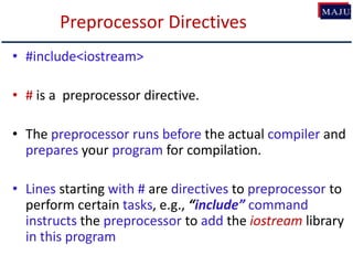 Preprocessor Directives
• #include<iostream>
• # is a preprocessor directive.
• The preprocessor runs before the actual compiler and
prepares your program for compilation.
• Lines starting with # are directives to preprocessor to
perform certain tasks, e.g., “include” command
instructs the preprocessor to add the iostream library
in this program
 