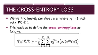 THE CROSS-ENTROPY LOSS
 We want to heavily penalize cases where 𝑦𝑘 = 1 with
𝑝𝑘 𝑥; 𝐖 ≪ 1
 This leads us to define the cross-entropy loss as
follows:
𝐽 𝐖; 𝐗, 𝐘 = −
1
𝑁
𝑖=1
𝑁
𝑘=1
𝑚
𝑦𝑘
𝑖
ln 𝑝𝑘 𝑥 𝑖
; 𝐖
 