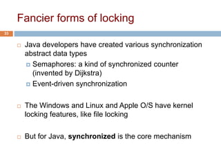 Fancier forms of locking
 Java developers have created various synchronization
abstract data types
 Semaphores: a kind of synchronized counter
(invented by Dijkstra)
 Event-driven synchronization
 The Windows and Linux and Apple O/S have kernel
locking features, like file locking
 But for Java, synchronized is the core mechanism
33
 