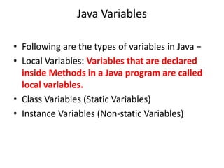 Java Variables
• Following are the types of variables in Java −
• Local Variables: Variables that are declared
inside Methods in a Java program are called
local variables.
• Class Variables (Static Variables)
• Instance Variables (Non-static Variables)
 