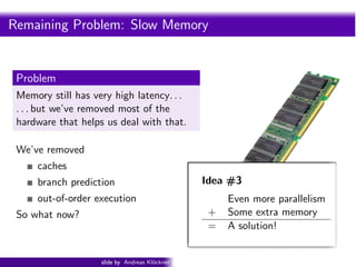Intro PyOpenCL      What and Why? OpenCL


Remaining Problem: Slow Memory


 Problem
 Memory still has very high latency. . .
 . . . but we’ve removed most of the
 hardware that helps us deal with that.

 We’ve removed
     caches
     branch prediction                              Idea #3
     out-of-order execution                                 Even more parallelism
 So what now?                                         +     Some extra memory
                                                      =     A solution!


                    slide by Andreas Kl¨ckner
                                       o        GPU-Python with PyOpenCL and PyCUDA
 