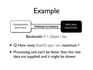 Example
           Computation                                  Main data
            done here        Pathway to memory         stored here


                      Bandwidth = 1 Gbyte / sec
Figure 4: A simple memory model with a computational unit with only a small

      •
amount of local memory (not shown) separated from the main memory by a path-
way with limited bandwidth µ. ﬂoat32 ops / sec maximum ?
            Q: How many

      •4.1 Suppose thatunit can’t be fasterwork/memoryrate ρ
Theorem
         Processing
                       a given algorithm has a
                                               than the
                                                        ratio            , and
             data are supplied, and it might be slower                WM

it is implemented on a system as depicted in Figure 4 with a maximum bandwidth
to memory of µ billion ﬂoating-point words per second. Then the maximum
performance that can be achieved is µρWM GFLOPS.
 