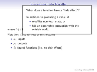 Embarrassingly Parallel
                When does a function have a “side eﬀect”?

                In addition to producing a value, it

                       yan observable interaction with the
                         i = fi (xi )
                   • modiﬁes non-local state, or
                   • has
                       outside world.
where i ∈ {1, . . . , N}.
Notation: (also for rest of this lecture)
  • xi : inputs
  • yi : outputs
  • fi : (pure) functions (i.e. no side eﬀects)




                                                                 slide from Berger  Klöckner (NYU 2010)
                                            Embarrassing Partition Pipelines Reduction Scan
 