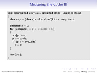 Measuring the Cache III

           void go(unsigned array size , unsigned stride , unsigned steps)
           {
             char ∗ary = (char ∗) malloc(sizeof (int) ∗ array size );

                unsigned p = 0;
                for (unsigned i = 0; i < steps; ++i)
                {
                  ary [p] ++;
                  p += stride;
                  if (p >= array size)
                    p = 0;
                }

                free (ary );
           }




adapted from Berger & Klöckner (NYU 2010)                       Intro Basics Assembly Memory Pipelines
 