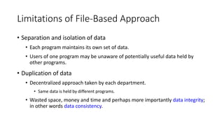 Limitations of File-Based Approach
• Separation and isolation of data
• Each program maintains its own set of data.
• Users of one program may be unaware of potentially useful data held by
other programs.
• Duplication of data
• Decentralized approach taken by each department.
• Same data is held by different programs.
• Wasted space, money and time and perhaps more importantly data integrity;
in other words data consistency.
 