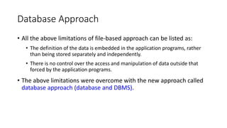 Database Approach
• All the above limitations of file-based approach can be listed as:
• The definition of the data is embedded in the application programs, rather
than being stored separately and independently.
• There is no control over the access and manipulation of data outside that
forced by the application programs.
• The above limitations were overcome with the new approach called
database approach (database and DBMS).
 