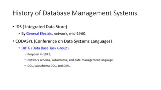 History of Database Management Systems
• IDS ( Integrated Data Store)
• By General Electric, network, mid-1960.
• CODASYL (Conference on Data Systems Languages)
• DBTG (Data Base Task Group)
• Proposal in 1971.
• Network schema, subschema, and data management language.
• DDL, subschema DDL, and DML.
 