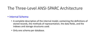 The Three-Level ANSI-SPARC Architecture
• Internal Schema
• A complete description of the internal model, containing the deﬁnitions of
stored records, the methods of representation, the data ﬁelds, and the
indexes and storage structures used.
• Only one schema per database.
 