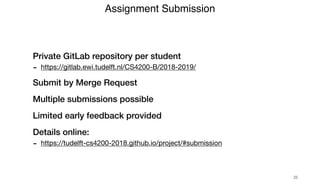 Private GitLab repository per student
- https://gitlab.ewi.tudelft.nl/CS4200-B/2018-2019/

Submit by Merge Request
Multiple submissions possible
Limited early feedback provided
Details online:
- https://tudelft-cs4200-2018.github.io/project/#submission
Assignment Submission
!22
 