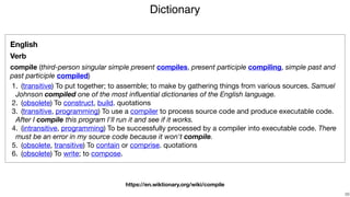 Dictionary
!29
English
Verb
compile (third-person singular simple present compiles, present participle compiling, simple past and
past participle compiled)

	1.	 (transitive) To put together; to assemble; to make by gathering things from various sources. Samuel
Johnson compiled one of the most inﬂuential dictionaries of the English language.

	2.	 (obsolete) To construct, build. quotations 

	3.	 (transitive, programming) To use a compiler to process source code and produce executable code.
After I compile this program I'll run it and see if it works.

	4.	 (intransitive, programming) To be successfully processed by a compiler into executable code. There
must be an error in my source code because it won't compile.

	5.	 (obsolete, transitive) To contain or comprise. quotations 

	6.	 (obsolete) To write; to compose.
https://en.wiktionary.org/wiki/compile
 