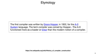 Etymology
!30
The ﬁrst compiler was written by Grace Hopper, in 1952, for the A-0
System language. The term compiler was coined by Hopper.[1][2] The A-0
functioned more as a loader or linker than the modern notion of a compiler.
https://en.wikipedia.org/wiki/History_of_compiler_construction
 