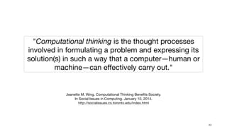 !49
"Computational thinking is the thought processes
involved in formulating a problem and expressing its
solution(s) in such a way that a computer—human or
machine—can eﬀectively carry out."
Jeanette M. Wing. Computational Thinking Beneﬁts Society. 

In Social Issues in Computing. January 10, 2014. 

http://socialissues.cs.toronto.edu/index.html
 