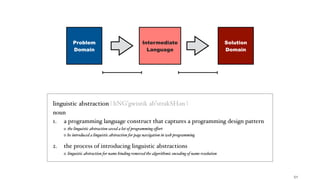 !51
Intermediate
Language
linguistic abstraction | liNGˈgwistik abˈstrakSHən |
noun
1. a programming language construct that captures a programming design pattern
the linguistic abstraction saved a lot of programming eﬀort
he introduced a linguistic abstraction for page navigation in web programming
2. the process of introducing linguistic abstractions
linguistic abstraction for name binding removed the algorithmic encoding of name resolution
Problem
Domain
Solution
Domain
 