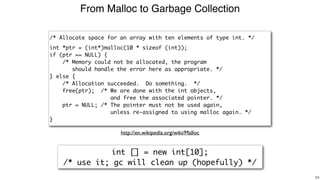 From Malloc to Garbage Collection
!54
/* Allocate space for an array with ten elements of type int. */
int *ptr = (int*)malloc(10 * sizeof (int));
if (ptr == NULL) {
/* Memory could not be allocated, the program
should handle the error here as appropriate. */
} else {
/* Allocation succeeded. Do something. */
free(ptr); /* We are done with the int objects,
and free the associated pointer. */
ptr = NULL; /* The pointer must not be used again,
unless re-assigned to using malloc again. */
}
http://en.wikipedia.org/wiki/Malloc
int [] = new int[10];
/* use it; gc will clean up (hopefully) */
 