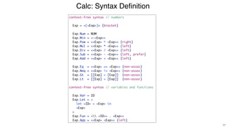 Calc: Syntax Deﬁnition
!77
context-free syntax // numbers
Exp = <(<Exp>)> {bracket}
Exp.Num = NUM
Exp.Min = <-<Exp>>
Exp.Pow = <<Exp> ^ <Exp>> {right}
Exp.Mul = <<Exp> * <Exp>> {left}
Exp.Div = <<Exp> / <Exp>> {left}
Exp.Sub = <<Exp> - <Exp>> {left, prefer}
Exp.Add = <<Exp> + <Exp>> {left}
Exp.Eq = <<Exp> == <Exp>> {non-assoc}
Exp.Neq = <<Exp> != <Exp>> {non-assoc}
Exp.Gt = [[Exp] > [Exp]] {non-assoc}
Exp.Lt = [[Exp] < [Exp]] {non-assoc}
context-free syntax // variables and functions
Exp.Var = ID
Exp.Let = <
let <ID> = <Exp> in
<Exp>
>
Exp.Fun = < <ID+> . <Exp>>
Exp.App = <<Exp> <Exp>> {left}
 