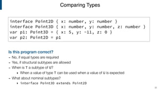 Comparing Types
!22
interface Point2D { x: number, y: number }
interface Point3D { x: number, y: number, z: number }
var p1: Point3D = { x: 5, y: -11, z: 0 }
var p2: Point2D = p1
Is this program correct?
- No, if equal types are required
- Yes, if structural subtypes are allowed
- When is T a subtype of U?
‣ When a value of type T can be used when a value of U is expected
- What about nominal subtypes?
‣ interface Point3D extends Point2D
 