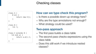 How can we type check this program?
- Is there a possible down-up strategy here?
- Why are the type annotations not enough?
- What strategy could be used?
Two-pass approach
- The ﬁrst pass builds a class table
- The second pass checks expressions using the
class table
- Does this still work if we introduce nested
classes?
Checking classes
!32
class A {
B m() {
return new C();
}
}
class B {
int i;
}
class C extends B {
int m(A a) {
return a.m().i;
}
}
 