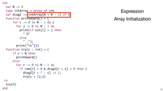 !37
let
var N := 8
type intArray = array of int
var diag2 := intArray[N + N - 1] of 0
function printboard() = (
for i := 0 to N - 1 do (
for j := 0 to N - 1 do
print(if col[i] = j then
" O"
else
" .");
print("n")))
function try(c : int) = (
if c = N then
printboard()
else
for r := 0 to N - 1 do
if row[r] = 0 & diag1[r + c] = 0 then (
diag2[r + 7 - c] := 1;
try(c + 1);))
in
try(0)
end
Expression
Array Initialization
 