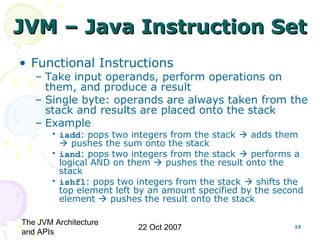 The JVM Architecture
and APIs
22 Oct 2007 13
JVM – Java Instruction SetJVM – Java Instruction Set
• Functional Instructions
– Take input operands, perform operations on
them, and produce a result
– Single byte: operands are always taken from the
stack and results are placed onto the stack
– Example
• iadd: pops two integers from the stack  adds them
 pushes the sum onto the stack
• iand: pops two integers from the stack  performs a
logical AND on them  pushes the result onto the
stack
• ishfl: pops two integers from the stack  shifts the
top element left by an amount specified by the second
element  pushes the result onto the stack
 