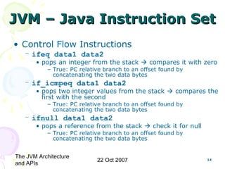 The JVM Architecture
and APIs
22 Oct 2007 14
JVM – Java Instruction SetJVM – Java Instruction Set
• Control Flow Instructions
– ifeq data1 data2
• pops an integer from the stack  compares it with zero
– True: PC relative branch to an offset found by
concatenating the two data bytes
– if_icmpeq data1 data2
• pops two integer values from the stack  compares the
first with the second
– True: PC relative branch to an offset found by
concatenating the two data bytes
– ifnull data1 data2
• pops a reference from the stack  check it for null
– True: PC relative branch to an offset found by
concatenating the two data bytes
 