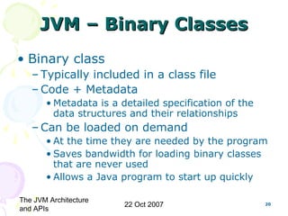 The JVM Architecture
and APIs
22 Oct 2007 20
JVM – Binary ClassesJVM – Binary Classes
• Binary class
– Typically included in a class file
– Code + Metadata
• Metadata is a detailed specification of the
data structures and their relationships
– Can be loaded on demand
• At the time they are needed by the program
• Saves bandwidth for loading binary classes
that are never used
• Allows a Java program to start up quickly
 