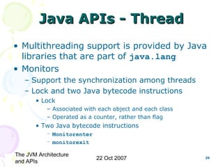 The JVM Architecture
and APIs
22 Oct 2007 26
Java APIs - ThreadJava APIs - Thread
• Multithreading support is provided by Java
libraries that are part of java.lang
• Monitors
– Support the synchronization among threads
– Lock and two Java bytecode instructions
• Lock
– Associated with each object and each class
– Operated as a counter, rather than flag
• Two Java bytecode instructions
– Monitorenter
– monitorexit
 