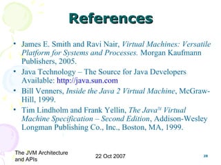 The JVM Architecture
and APIs
22 Oct 2007 28
ReferencesReferences
• James E. Smith and Ravi Nair, Virtual Machines: Versatile
Platform for Systems and Processes. Morgan Kaufmann
Publishers, 2005.
• Java Technology – The Source for Java Developers
Available: http://java.sun.com
• Bill Venners, Inside the Java 2 Virtual Machine, McGraw-
Hill, 1999.
• Tim Lindholm and Frank Yellin, The JavaTM
Virtual
Machine Specification – Second Edition, Addison-Wesley
Longman Publishing Co., Inc., Boston, MA, 1999.
 