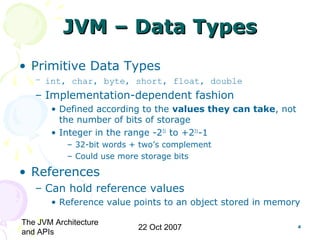 The JVM Architecture
and APIs
22 Oct 2007 4
JVM – Data TypesJVM – Data Types
• Primitive Data Types
– int, char, byte, short, float, double
– Implementation-dependent fashion
• Defined according to the values they can take, not
the number of bits of storage
• Integer in the range -231
to +231
-1
– 32-bit words + two’s complement
– Could use more storage bits
• References
– Can hold reference values
• Reference value points to an object stored in memory
 