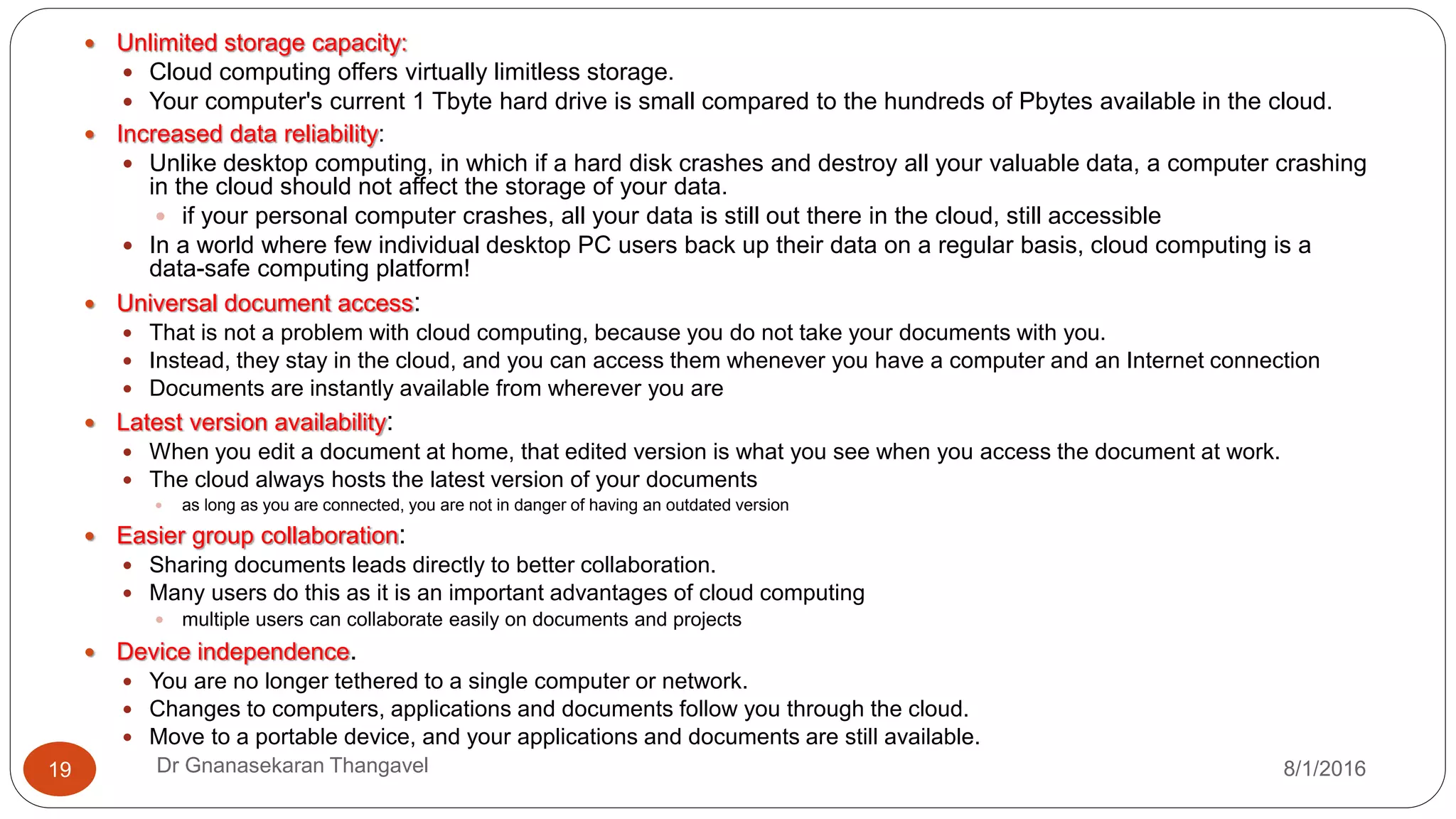 8/1/2016Dr Gnanasekaran Thangavel19
 Unlimited storage capacity:
 Cloud computing offers virtually limitless storage.
 Your computer's current 1 Tbyte hard drive is small compared to the hundreds of Pbytes available in the cloud.
 Increased data reliability:
 Unlike desktop computing, in which if a hard disk crashes and destroy all your valuable data, a computer crashing
in the cloud should not affect the storage of your data.
 if your personal computer crashes, all your data is still out there in the cloud, still accessible
 In a world where few individual desktop PC users back up their data on a regular basis, cloud computing is a
data-safe computing platform!
 Universal document access:
 That is not a problem with cloud computing, because you do not take your documents with you.
 Instead, they stay in the cloud, and you can access them whenever you have a computer and an Internet connection
 Documents are instantly available from wherever you are
 Latest version availability:
 When you edit a document at home, that edited version is what you see when you access the document at work.
 The cloud always hosts the latest version of your documents
 as long as you are connected, you are not in danger of having an outdated version
 Easier group collaboration:
 Sharing documents leads directly to better collaboration.
 Many users do this as it is an important advantages of cloud computing
 multiple users can collaborate easily on documents and projects
 Device independence.
 You are no longer tethered to a single computer or network.
 Changes to computers, applications and documents follow you through the cloud.
 Move to a portable device, and your applications and documents are still available.
 