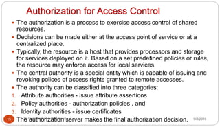 Authorization for Access Control
9/2/2016Dr Gnanasekaran Thangavel15
 The authorization is a process to exercise access control of shared
resources.
 Decisions can be made either at the access point of service or at a
centralized place.
 Typically, the resource is a host that provides processors and storage
for services deployed on it. Based on a set predefined policies or rules,
the resource may enforce access for local services.
 The central authority is a special entity which is capable of issuing and
revoking polices of access rights granted to remote accesses.
 The authority can be classified into three categories:
1. Attribute authorities - issue attribute assertions
2. Policy authorities - authorization policies , and
3. Identity authorities - issue certificates
 The authorization server makes the final authorization decision.
 