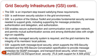Grid Security Infrastructure (GSI) conti..
9/2/2016Dr Gnanasekaran Thangavel19
 The GSI is an important step toward satisfying these requirements.
 GSI is well-known security solution in the grid environment,
 GSI is a portion of the Globus Toolkit and provides fundamental security services
needed to support grids, including supporting for message protection,
authentication and delegation, and authorization.
 GSI enables secure authentication and communication over an open network,
and permits mutual authentication across and among distributed sites with single
sign-on capability.
 No centrally managed security system is required, and the grid maintains the
integrity of its members’ local policies.
 GSI supports both message-level security, which supports the WS-Security
standard and the WS-Secure Conversation specification to provide message
protection for SOAP messages, and transport-level security, which means
authentication via transport-level security (TLS )with support for X.509 proxy
 