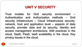 UNIT V SECURITY
Trust models for Grid security environment –
Authentication and Authorization methods – Grid
security infrastructure – Cloud Infrastructure security:
network, host and application level – aspects of data
security, provider data and its security, Identity and
access management architecture, IAM practices in the
cloud, SaaS, PaaS, IaaS availability in the cloud, Key
privacy issues in the cloud.
9/2/20162 Dr Gnanasekaran Thangavel
 