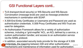 GSI Functional Layers conti..
9/2/2016Dr Gnanasekaran Thangavel21
 TLS (transport-level security) or WS-Security and WS-Secure
Conversation (message level) are used as message protection
mechanisms in combination with SOAP.
 X.509 End Entity Certificates or Username and Password are used as
authentication credentials. X.509 Proxy Certificates and WS-Trust are
used for delegation.
 An Authorization Framework allows for a variety of authorization
schemes, including a “grid-mapfile” ACL, an ACL defined by a service, a
custom authorization handler, and access to an authorization service
via the SAML protocol.
 In addition, associated security tools provide for the storage of X.509
credentials, the mapping between GSI and other authentication
mechanisms and maintenance of information used for authorization.
 