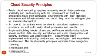 Cloud Security Principles
9/2/2016Dr Gnanasekaran Thangavel27
 Public cloud computing requires a security model that coordinates
scalability and multi-tenancy with the requirement for trust. As
enterprises move their computing environments with their identities,
information and infrastructure to the cloud, they must be willing to give
up some level of control.
 In order to do so they must be able to trust cloud systems and
providers, as well as to verify cloud processes and events.
 Important building blocks of trust and verification relationships include
access control, data security, compliance and event management - all
security elements well understood by IT departments today,
implemented with existing products and technologies, and extendable
into the cloud. The cloud security principles comprise three categories:
1.identity,
2.information and
3.infrastructure.
 