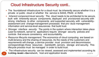 Cloud Infrastructure Security conti..
9/2/2016Dr Gnanasekaran Thangavel32
 The foundational infrastructure for a cloud must be inherently secure whether it is a
private or public cloud or whether the service is SAAS, PAAS or IAAS.
 Inherent component-level security: The cloud needs to be architected to be secure,
built with inherently secure components, deployed and provisioned securely with
strong interfaces to other components and supported securely, with vulnerability-
assessment and change-management processes that pro- duce management
information and service-level assurances that build trust.
 Stronger interface security: The points in the system where interaction takes place
(user-to-network, server-to application) require stronger security policies and
controls that ensure consistency and accountability.
 Resource lifecycle management: The economics of cloud computing are based on
multi-tenancy and the sharing of resources. As the needs of the customers and
requirements will change, a service provider must provision and decommission
correspondingly those resources - bandwidth, servers, storage and security. This
lifecycle process must be managed in order to build trust.
 The infrastructure security can be viewed, assessed and implemented according its
building levels - the network, host and application levels
 